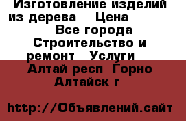 Изготовление изделий из дерева  › Цена ­ 10 000 - Все города Строительство и ремонт » Услуги   . Алтай респ.,Горно-Алтайск г.